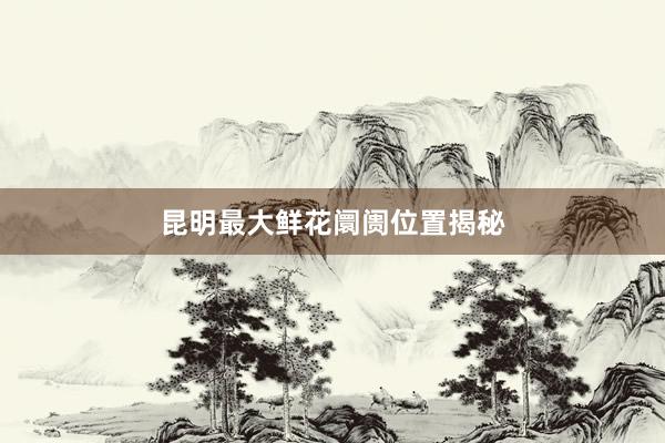 昆明最大鲜花阛阓位置揭秘
