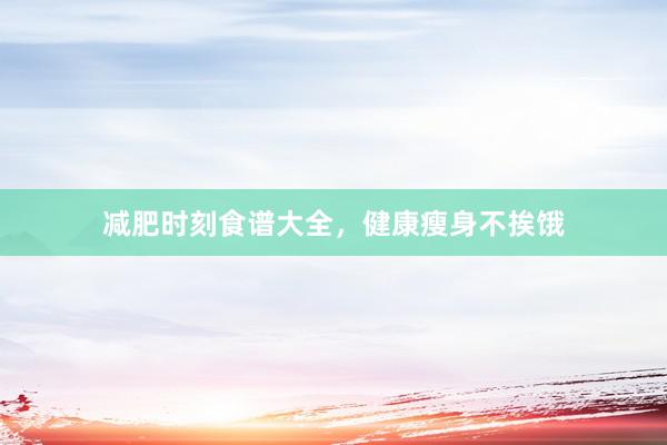 减肥时刻食谱大全，健康瘦身不挨饿